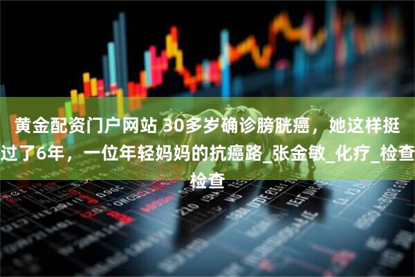 黄金配资门户网站 30多岁确诊膀胱癌，她这样挺过了6年，一位年轻妈妈的抗癌路_张金敏_化疗_检查