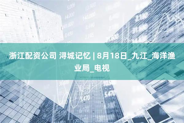 浙江配资公司 浔城记忆 | 8月18日_九江_海洋渔业局_电视