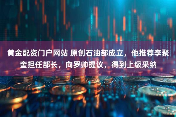 黄金配资门户网站 原创石油部成立，他推荐李聚奎担任部长，向罗帅提议，得到上级采纳