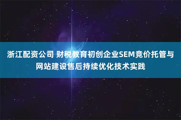 浙江配资公司 财税教育初创企业SEM竞价托管与网站建设售后持续优化技术实践