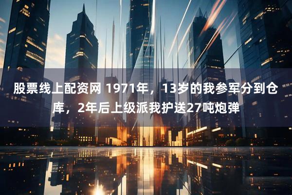 股票线上配资网 1971年，13岁的我参军分到仓库，2年后上级派我护送27吨炮弹