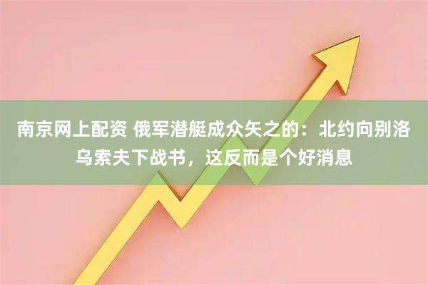 南京网上配资 俄军潜艇成众矢之的：北约向别洛乌索夫下战书，这反而是个好消息