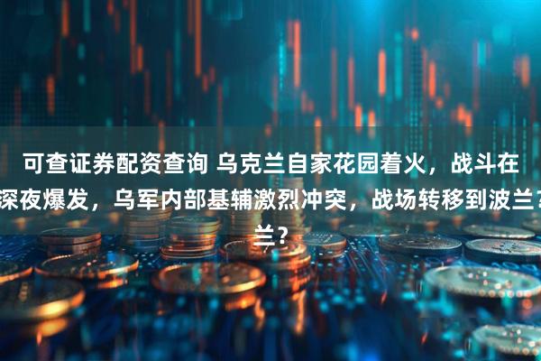 可查证券配资查询 乌克兰自家花园着火，战斗在深夜爆发，乌军内部基辅激烈冲突，战场转移到波兰？