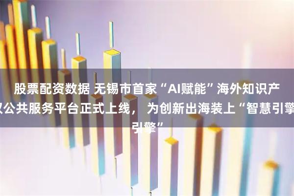 股票配资数据 无锡市首家“AI赋能”海外知识产权公共服务平台正式上线， 为创新出海装上“智慧引擎”